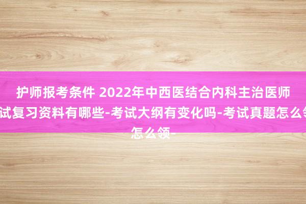 护师报考条件 2022年中西医结合内科主治医师考试复习资料有哪些-考试大纲有变化吗-考试真题怎么领-