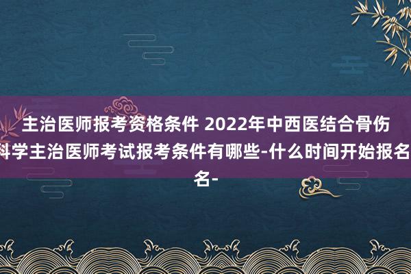 主治医师报考资格条件 2022年中西医结合骨伤科学主治医师考试报考条件有哪些-什么时间开始报名-