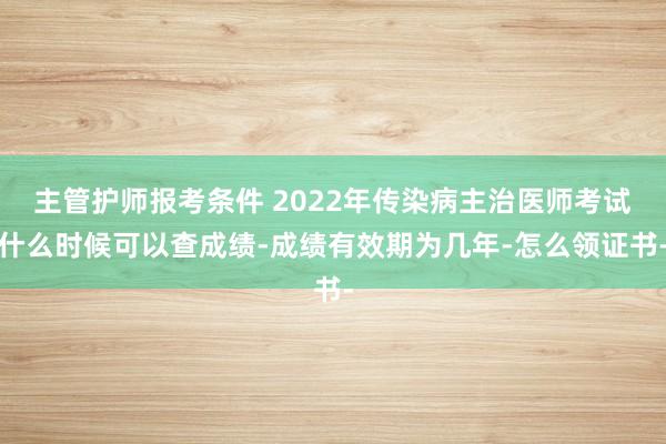 主管护师报考条件 2022年传染病主治医师考试什么时候可以查成绩-成绩有效期为几年-怎么领证书-