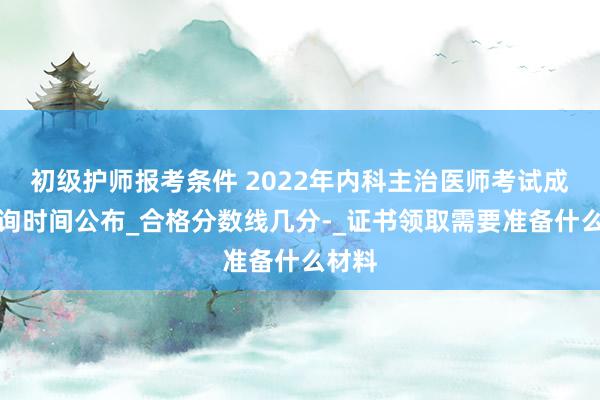 初级护师报考条件 2022年内科主治医师考试成绩查询时间公布_合格分数线几分-_证书领取需要准备什么材料