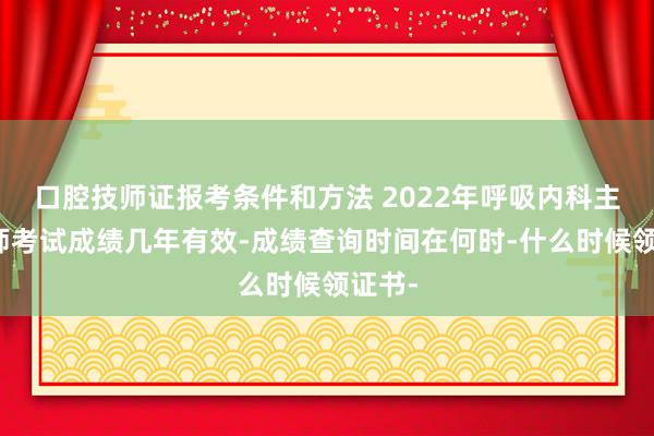 口腔技师证报考条件和方法 2022年呼吸内科主治医师考试成绩几年有效-成绩查询时间在何时-什么时候领证书-