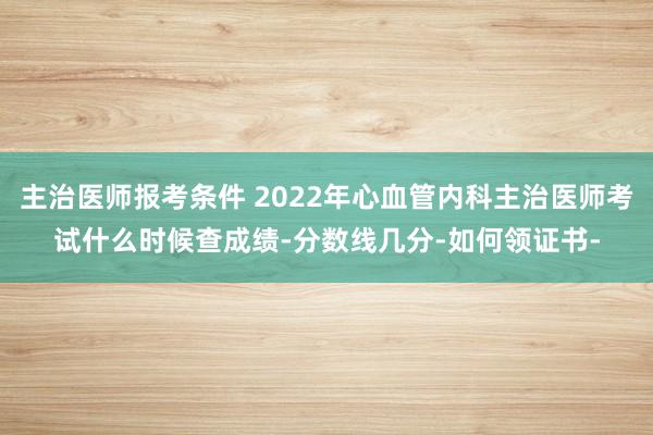 主治医师报考条件 2022年心血管内科主治医师考试什么时候查成绩-分数线几分-如何领证书-
