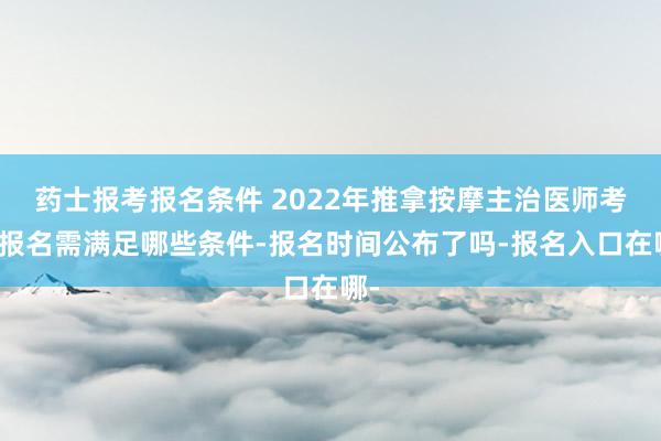 药士报考报名条件 2022年推拿按摩主治医师考试报名需满足哪些条件-报名时间公布了吗-报名入口在哪-