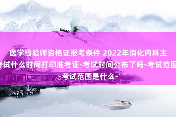 医学检验师资格证报考条件 2022年消化内科主治医师考试什么时间打印准考证-考试时间公布了吗-考试范围是什么-