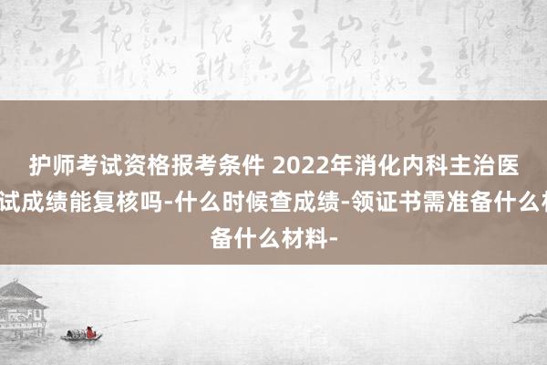 护师考试资格报考条件 2022年消化内科主治医师考试成绩能复核吗-什么时候查成绩-领证书需准备什么材料-