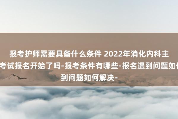 报考护师需要具备什么条件 2022年消化内科主治医师考试报名开始了吗-报考条件有哪些-报名遇到问题如何解决-