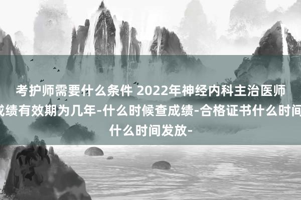 考护师需要什么条件 2022年神经内科主治医师考试成绩有效期为几年-什么时候查成绩-合格证书什么时间发放-