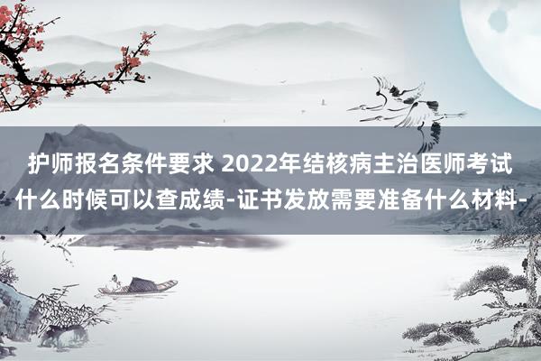 护师报名条件要求 2022年结核病主治医师考试什么时候可以查成绩-证书发放需要准备什么材料-