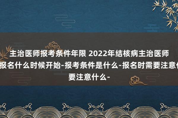 主治医师报考条件年限 2022年结核病主治医师考试报名什么时候开始-报考条件是什么-报名时需要注意什么-