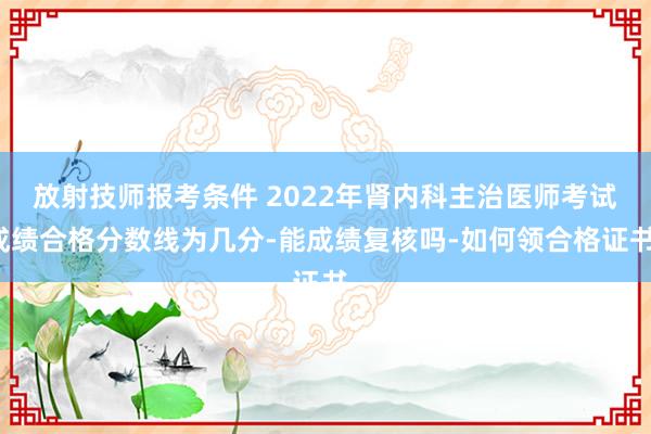 放射技师报考条件 2022年肾内科主治医师考试成绩合格分数线为几分-能成绩复核吗-如何领合格证书-