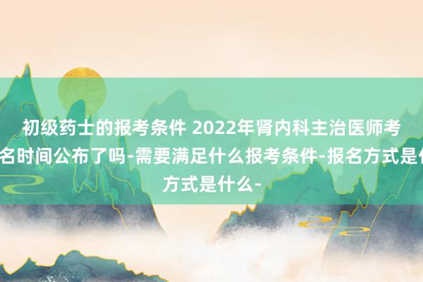 初级药士的报考条件 2022年肾内科主治医师考试报名时间公布了吗-需要满足什么报考条件-报名方式是什么-