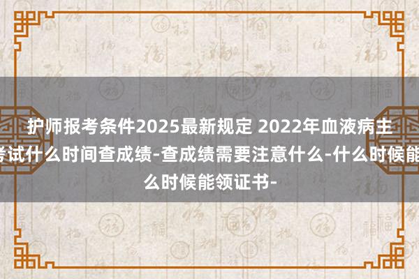 护师报考条件2025最新规定 2022年血液病主治医师考试什么时间查成绩-查成绩需要注意什么-什么时候能领证书-