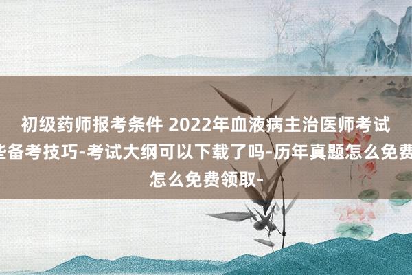 初级药师报考条件 2022年血液病主治医师考试有哪些备考技巧-考试大纲可以下载了吗-历年真题怎么免费领取-