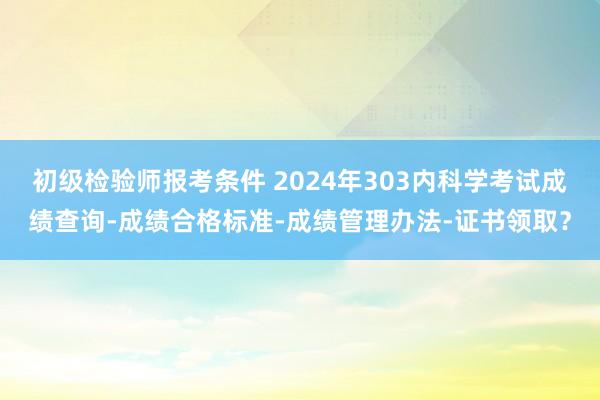 初级检验师报考条件 2024年303内科学考试成绩查询-成绩合格标准-成绩管理办法-证书领取？