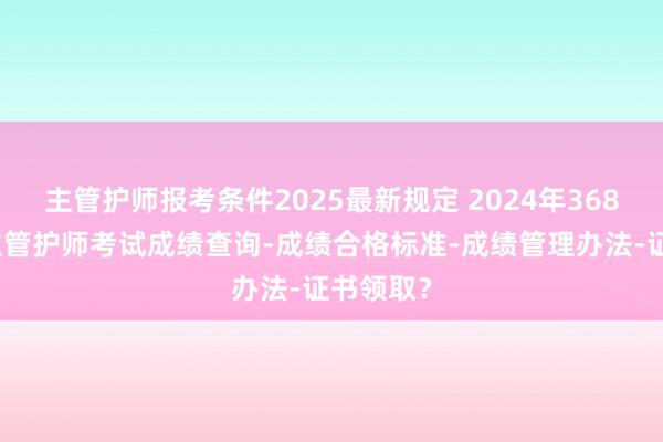 主管护师报考条件2025最新规定 2024年368护理学主管护师考试成绩查询-成绩合格标准-成绩管理办法-证书领取？