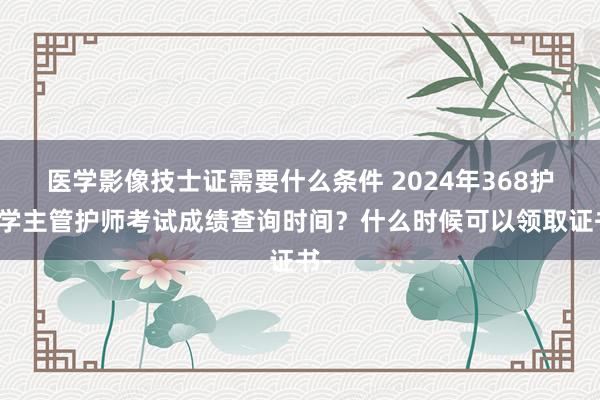 医学影像技士证需要什么条件 2024年368护理学主管护师考试成绩查询时间？什么时候可以领取证书-