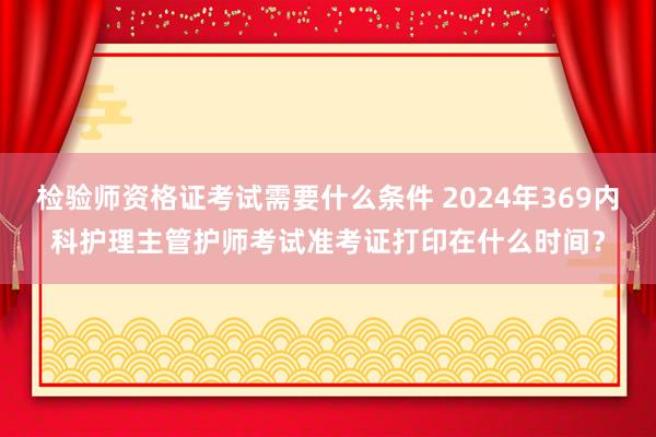 检验师资格证考试需要什么条件 2024年369内科护理主管护师考试准考证打印在什么时间？