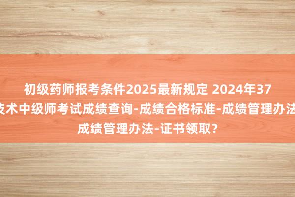 初级药师报考条件2025最新规定 2024年376放射医学技术中级师考试成绩查询-成绩合格标准-成绩管理办法-证书领取？