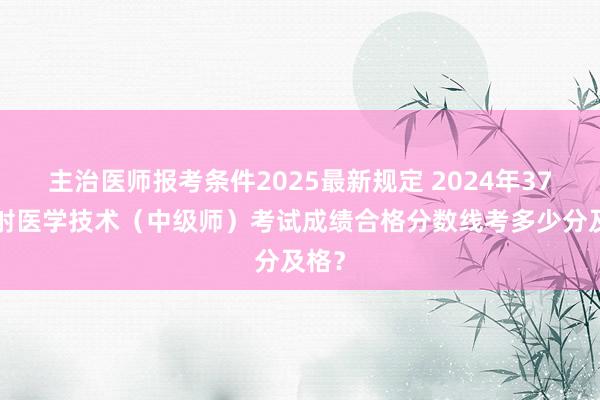 主治医师报考条件2025最新规定 2024年376放射医学技术（中级师）考试成绩合格分数线考多少分及格？