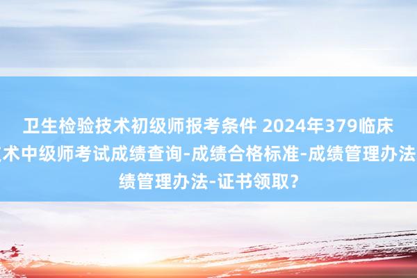 卫生检验技术初级师报考条件 2024年379临床医学检验技术中级师考试成绩查询-成绩合格标准-成绩管理办法-证书领取？