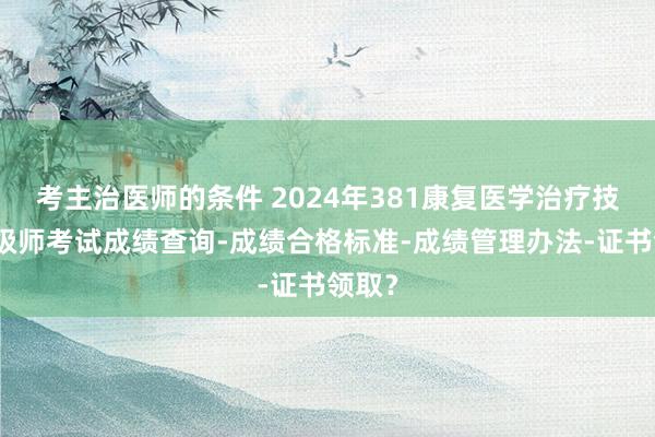 考主治医师的条件 2024年381康复医学治疗技术中级师考试成绩查询-成绩合格标准-成绩管理办法-证书领取？