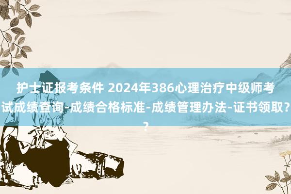 护士证报考条件 2024年386心理治疗中级师考试成绩查询-成绩合格标准-成绩管理办法-证书领取？