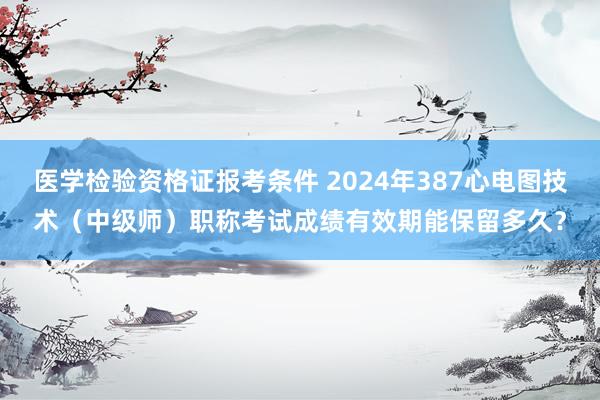 医学检验资格证报考条件 2024年387心电图技术（中级师）职称考试成绩有效期能保留多久？