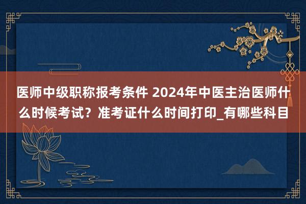 医师中级职称报考条件 2024年中医主治医师什么时候考试？准考证什么时间打印_有哪些科目