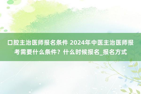 口腔主治医师报名条件 2024年中医主治医师报考需要什么条件？什么时候报名_报名方式