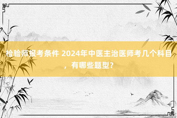 检验师报考条件 2024年中医主治医师考几个科目，有哪些题型？