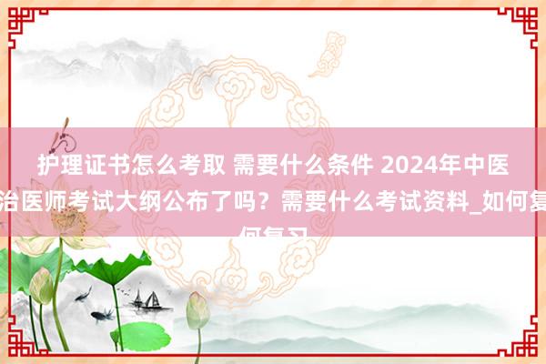 护理证书怎么考取 需要什么条件 2024年中医主治医师考试大纲公布了吗？需要什么考试资料_如何复习