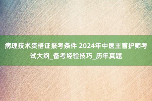 病理技术资格证报考条件 2024年中医主管护师考试大纲_备考经验技巧_历年真题