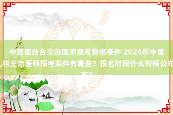 中西医结合主治医师报考资格条件 2024年中医儿科主治医师报考条件有哪些？报名时间什么时候公布？