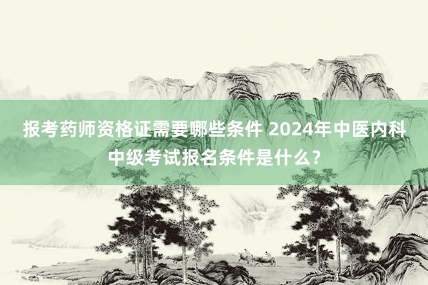 报考药师资格证需要哪些条件 2024年中医内科中级考试报名条件是什么？
