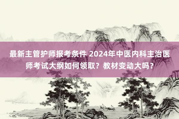 最新主管护师报考条件 2024年中医内科主治医师考试大纲如何领取？教材变动大吗？