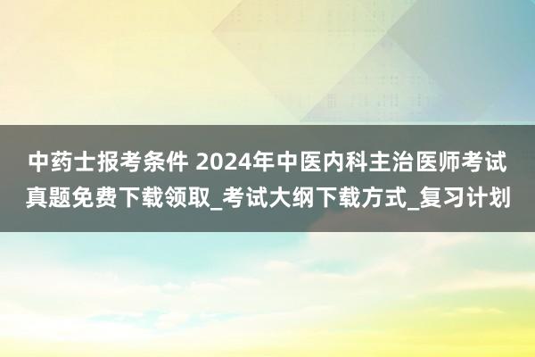 中药士报考条件 2024年中医内科主治医师考试真题免费下载领取_考试大纲下载方式_复习计划