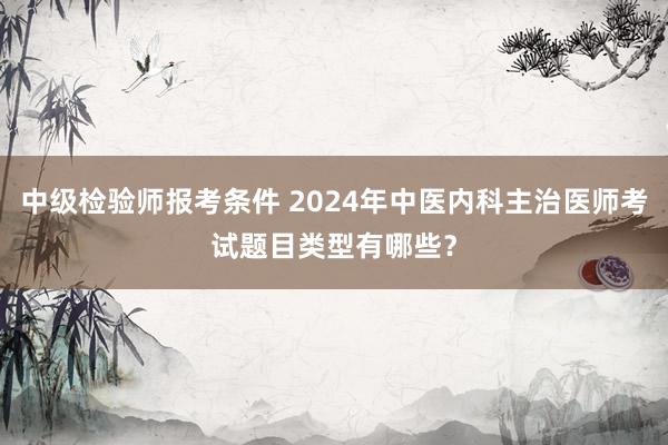 中级检验师报考条件 2024年中医内科主治医师考试题目类型有哪些？