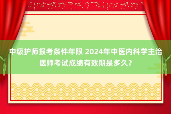 中级护师报考条件年限 2024年中医内科学主治医师考试成绩有效期是多久？