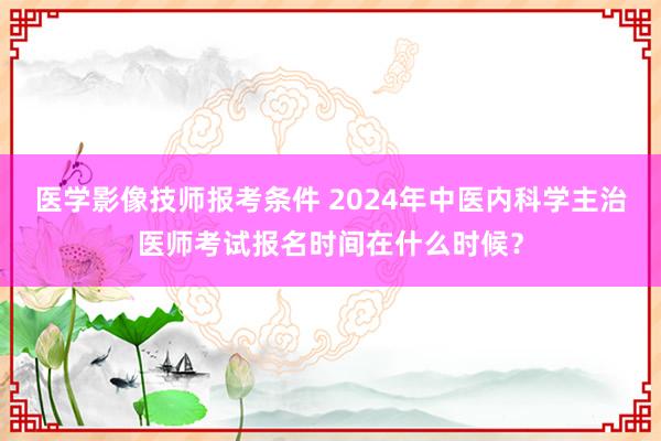 医学影像技师报考条件 2024年中医内科学主治医师考试报名时间在什么时候？