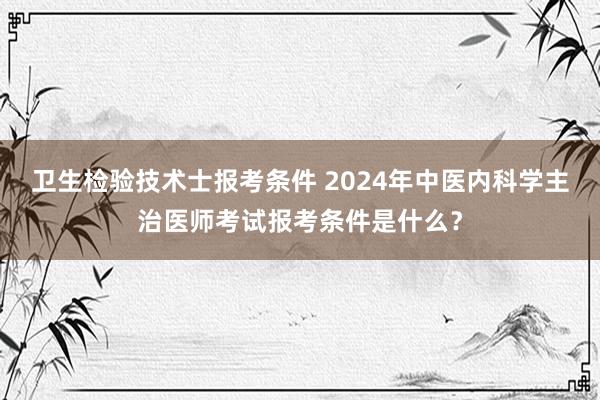 卫生检验技术士报考条件 2024年中医内科学主治医师考试报考条件是什么？