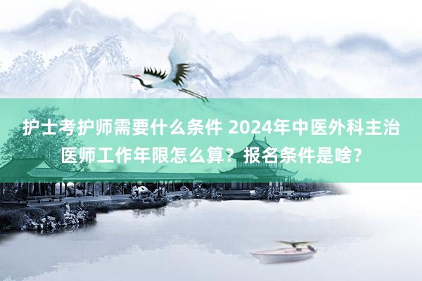 护士考护师需要什么条件 2024年中医外科主治医师工作年限怎么算？报名条件是啥？