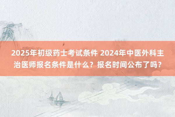 2025年初级药士考试条件 2024年中医外科主治医师报名条件是什么？报名时间公布了吗？