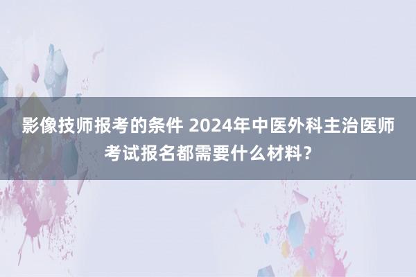 影像技师报考的条件 2024年中医外科主治医师考试报名都需要什么材料？