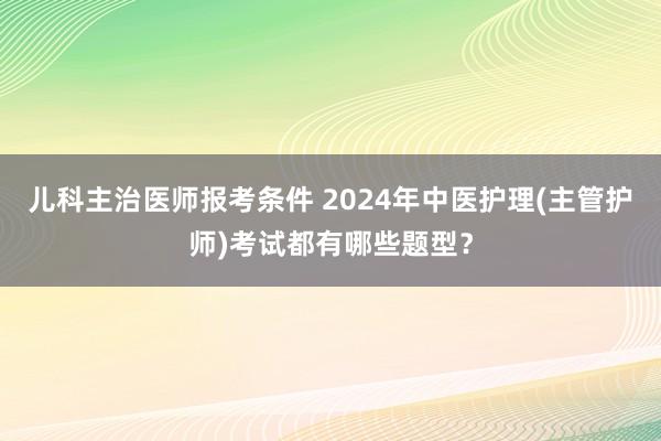 儿科主治医师报考条件 2024年中医护理(主管护师)考试都有哪些题型？