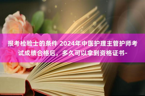 报考检验士的条件 2024年中医护理主管护师考试成绩合格后，多久可以拿到资格证书-