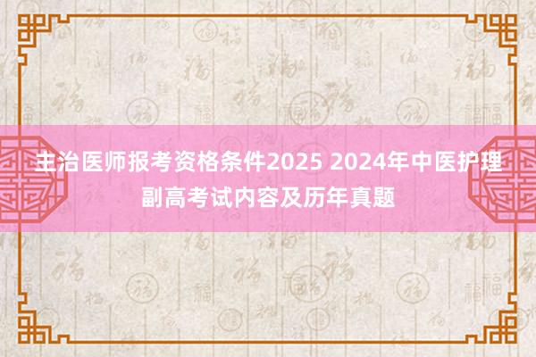 主治医师报考资格条件2025 2024年中医护理副高考试内容及历年真题