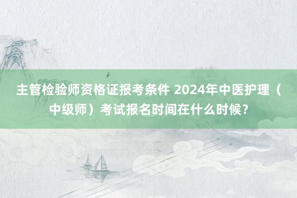 主管检验师资格证报考条件 2024年中医护理（中级师）考试报名时间在什么时候？