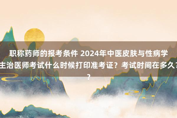 职称药师的报考条件 2024年中医皮肤与性病学主治医师考试什么时候打印准考证？考试时间在多久？