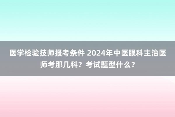 医学检验技师报考条件 2024年中医眼科主治医师考那几科？考试题型什么？
