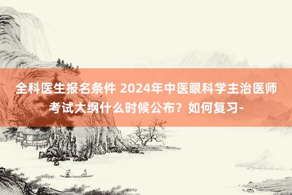 全科医生报名条件 2024年中医眼科学主治医师考试大纲什么时候公布？如何复习-